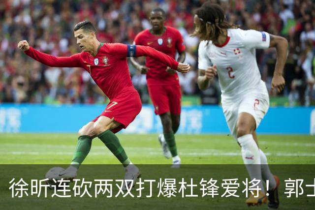 徐昕连砍两双打爆杜锋爱将！郭士强三新星上位，两大嫡系全场迷失太扎心