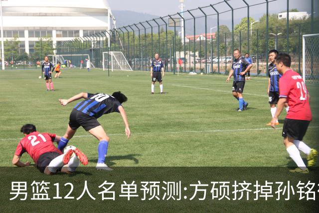 男篮12人名单预测:方硕挤掉孙铭徽 曾凡博无缘